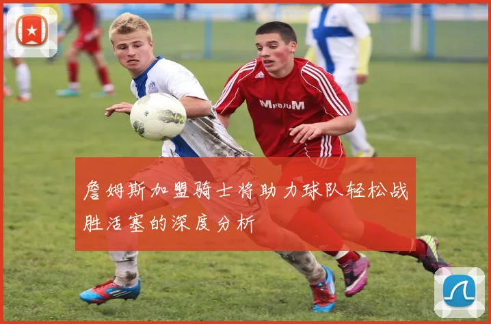 詹姆斯加盟骑士将助力球队轻松战胜活塞的深度分析