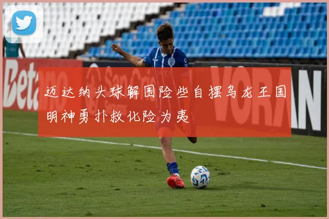 迈达纳头球解围险些自摆乌龙王国明神勇扑救化险为夷