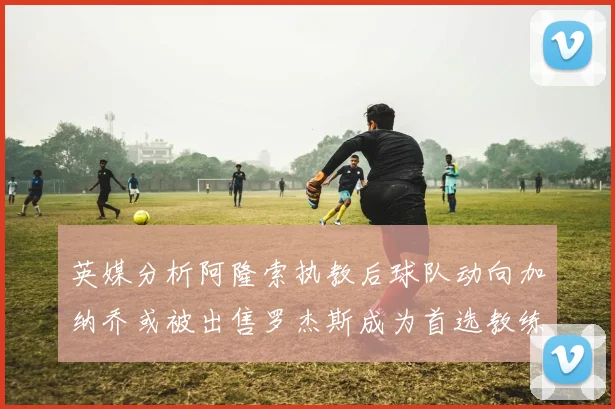 英媒分析阿隆索执教后球队动向加纳乔或被出售罗杰斯成为首选教练