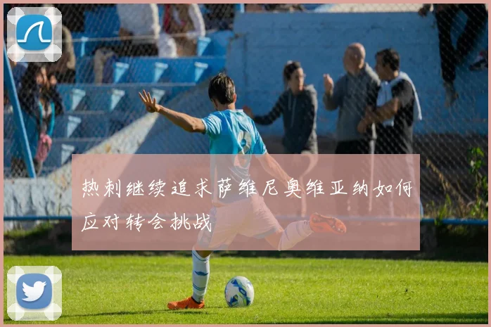 热刺继续追求萨维尼奥维亚纳如何应对转会挑战