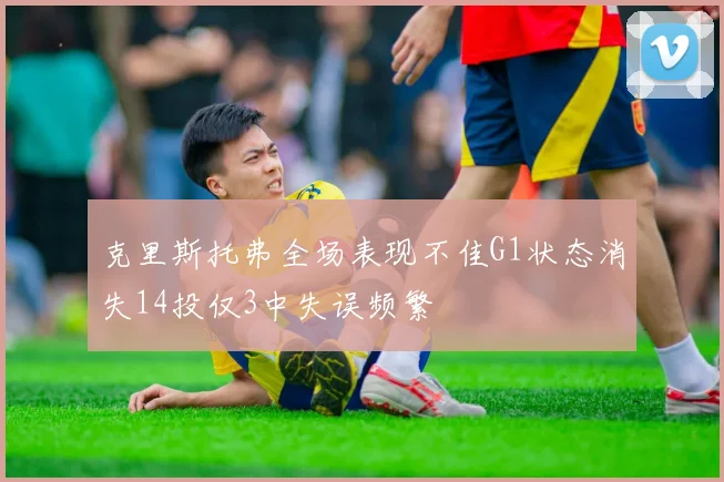 克里斯托弗全场表现不佳G1状态消失14投仅3中失误频繁