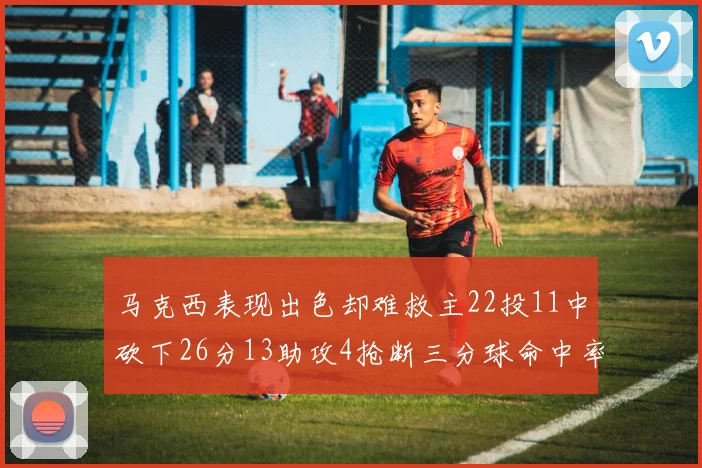 马克西表现出色却难救主22投11中砍下26分13助攻4抢断三分球命中率低迷