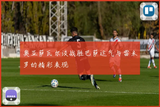 奥亚萨瓦尔谈战胜巴萨运气与雷米罗的精彩表现