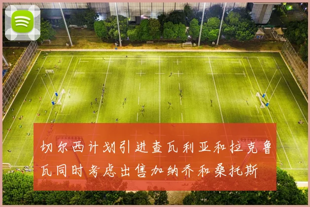 切尔西计划引进查瓦利亚和拉克鲁瓦同时考虑出售加纳乔和桑托斯