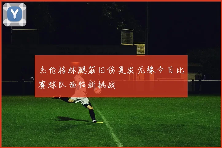 杰伦格林腿筋旧伤复发无缘今日比赛球队面临新挑战