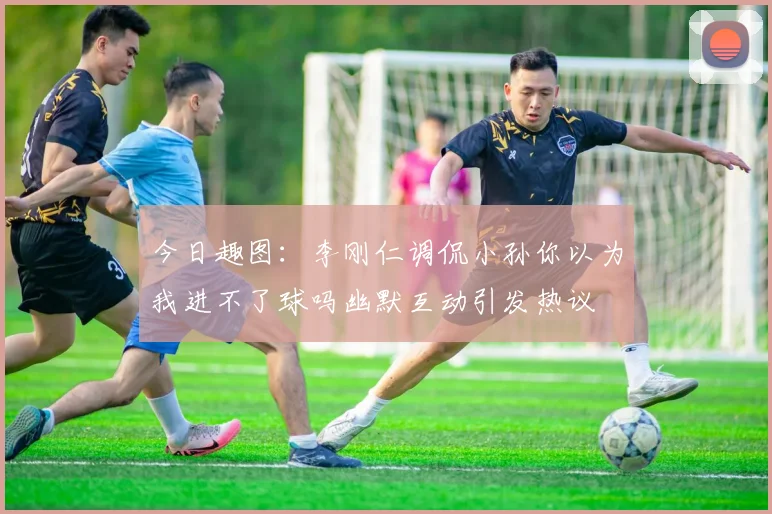 今日趣图：李刚仁调侃小孙你以为我进不了球吗幽默互动引发热议