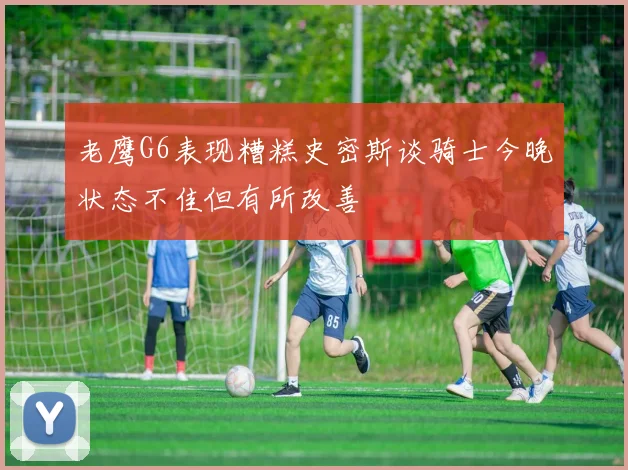 老鹰G6表现糟糕史密斯谈骑士今晚状态不佳但有所改善