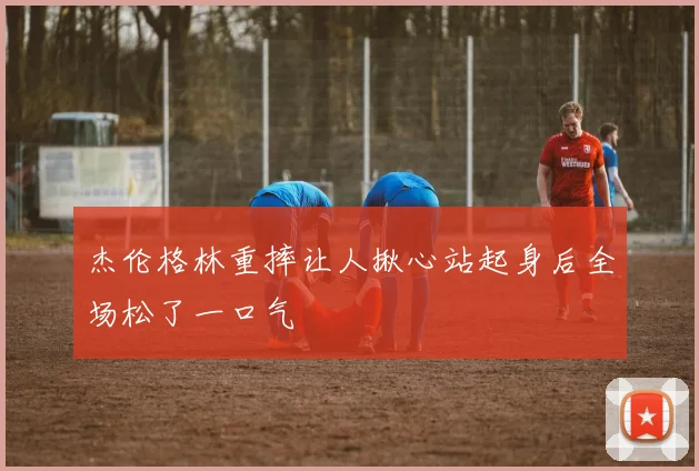 杰伦格林重摔让人揪心站起身后全场松了一口气