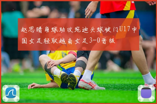 赵思晴角球助攻宛迪头球破门U17中国女足轻取越南女足3-0晋级