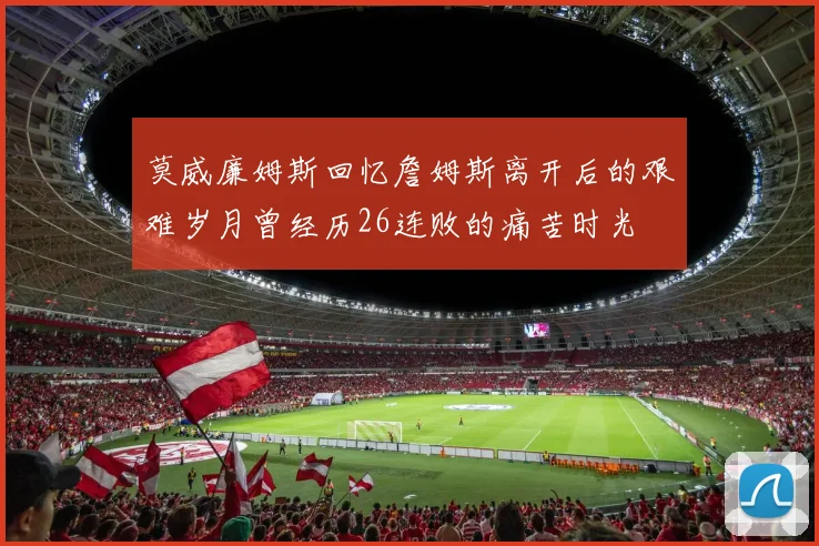 莫威廉姆斯回忆詹姆斯离开后的艰难岁月曾经历26连败的痛苦时光