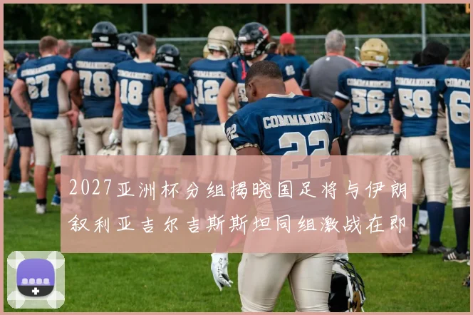 2027亚洲杯分组揭晓国足将与伊朗叙利亚吉尔吉斯斯坦同组激战在即