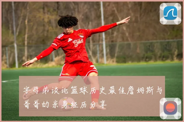 字母弟谈论篮球历史最佳詹姆斯与哥哥的亲身经历分享