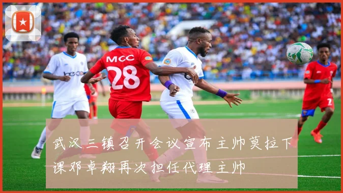 武汉三镇召开会议宣布主帅莫拉下课邓卓翔再次担任代理主帅