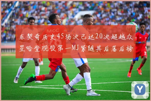 东契奇历史45场次已达20次超越众星哈登现役第一MJ紧随其后落后榜首100场
