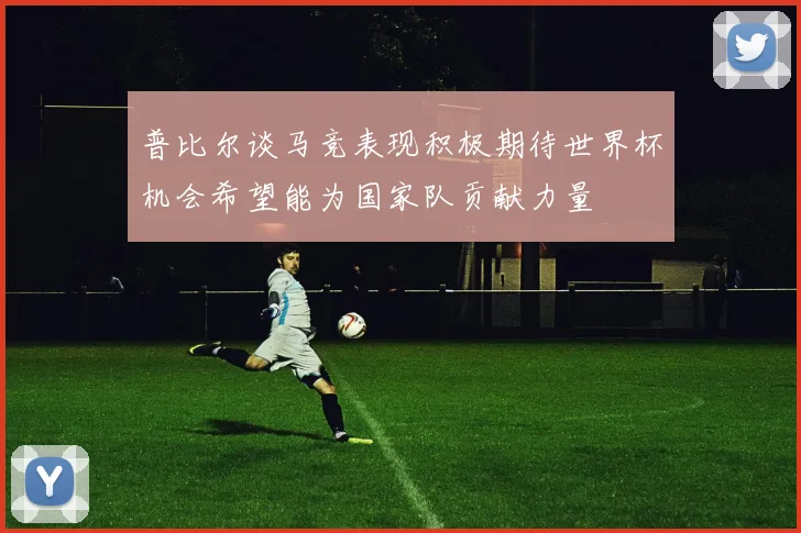 普比尔谈马竞表现积极期待世界杯机会希望能为国家队贡献力量