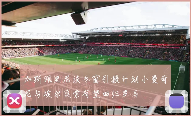 加斯佩里尼谈冬窗引援计划小曼奇尼与埃尔莫索有望回归罗马