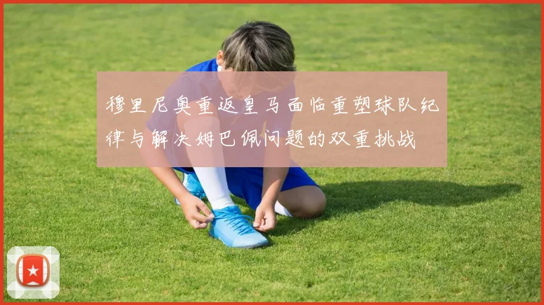 穆里尼奥重返皇马面临重塑球队纪律与解决姆巴佩问题的双重挑战