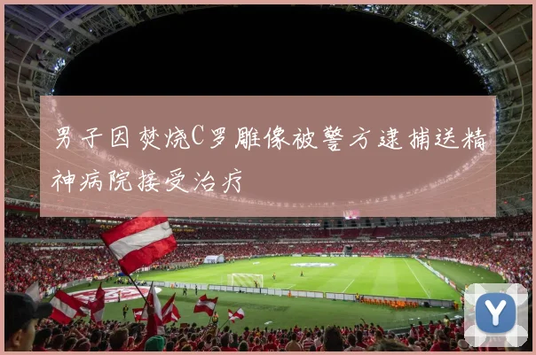 男子因焚烧C罗雕像被警方逮捕送精神病院接受治疗