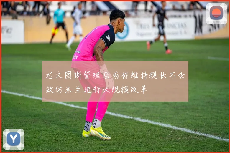 尤文图斯管理层或将维持现状不会效仿米兰进行大规模改革