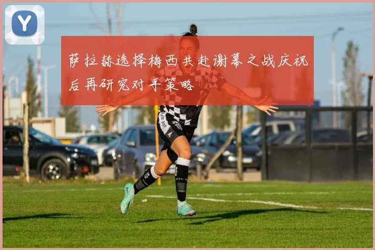 萨拉赫选择梅西共赴谢幕之战庆祝后再研究对手策略