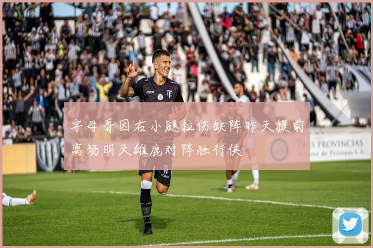 字母哥因右小腿拉伤缺阵昨天提前离场明天雄鹿对阵独行侠