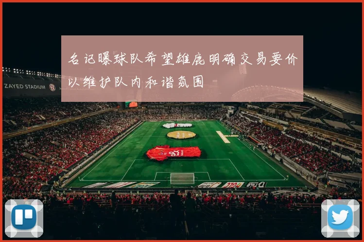名记曝球队希望雄鹿明确交易要价以维护队内和谐氛围
