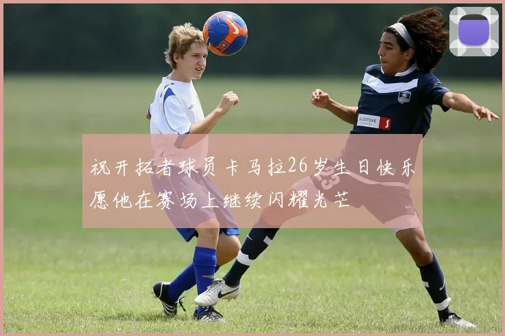 祝开拓者球员卡马拉26岁生日快乐愿他在赛场上继续闪耀光芒