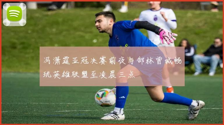 冯潇霆亚冠决赛前夜与郜林曾诚畅玩英雄联盟至凌晨三点