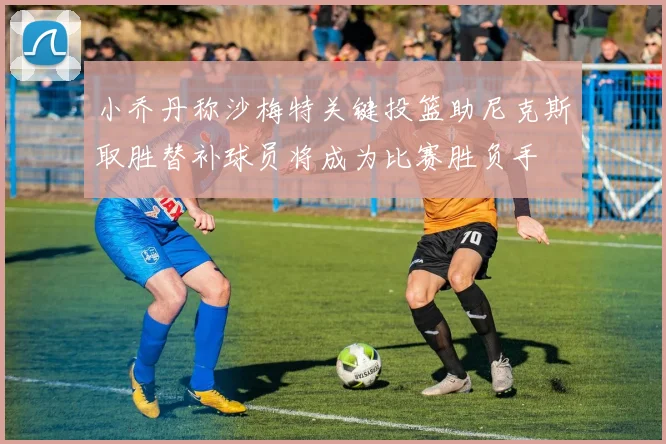 小乔丹称沙梅特关键投篮助尼克斯取胜替补球员将成为比赛胜负手