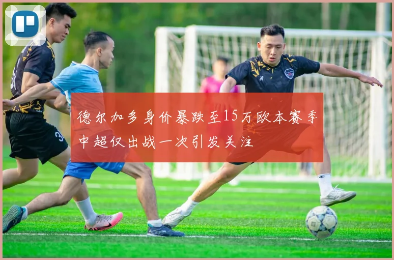 德尔加多身价暴跌至15万欧本赛季中超仅出战一次引发关注
