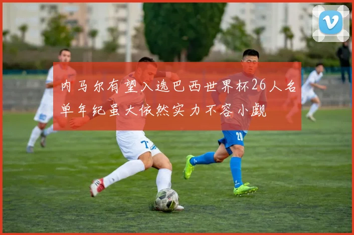内马尔有望入选巴西世界杯26人名单年纪虽大依然实力不容小觑