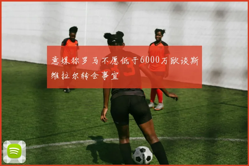 意媒称罗马不愿低于6000万欧谈斯维拉尔转会事宜