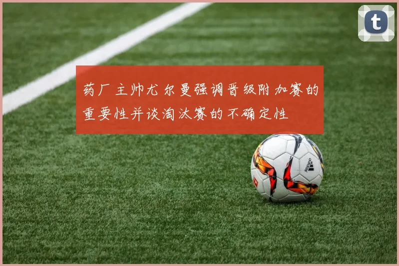 药厂主帅尤尔曼强调晋级附加赛的重要性并谈淘汰赛的不确定性
