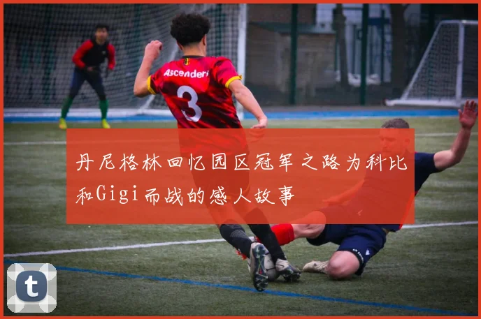 丹尼格林回忆园区冠军之路为科比和Gigi而战的感人故事